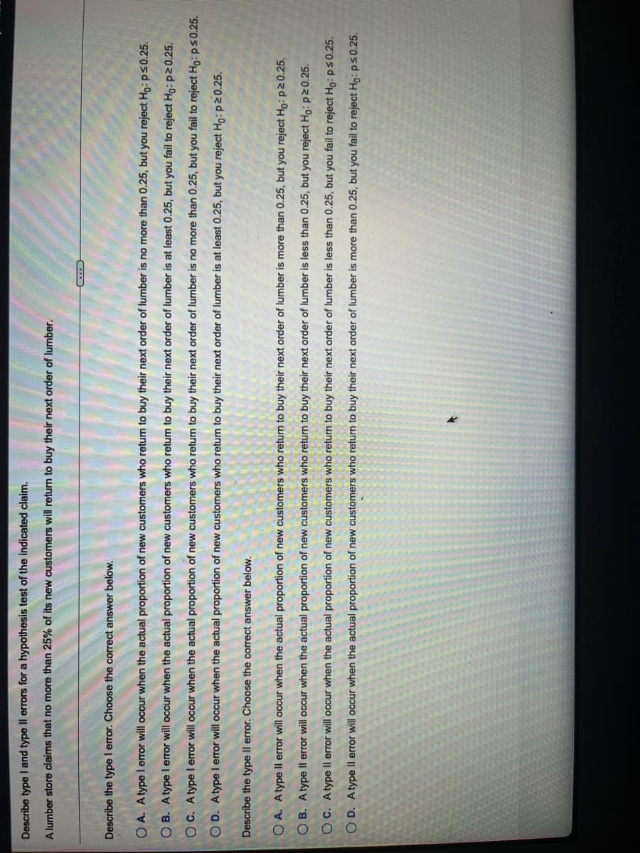 Describe type I and type Il errors for a hypothesis test of the indicated claim.
A lumber store claims that no more than 25% of its new customers will return to buy their next order of lumber.
Describe the type I error. Choose the correct answer below.
O A. Atype l error will occur when the actual proportion of new customers who retum to buy their next order of lumber is no more than 0.25, but you reject Ho: ps 0.25.
O B. Atype l error will occur when the actual proportion of new customers who return to buy their next order of lumber is at least 0.25, but you fail to reject Ho: p20.25.
O C. Atype l error will occur when the actual proportion of new customers who return to buy their next order of lumber is no more than 0.25, but you fail to reject Ho:ps0.25.
O D. Atype I error will occur when the actual proportion of new customers who return to buy their next order of lumber is at least 0.25, but you reject Ho: p20.25.
Describe the type Il error. Choose the correct answer below.
O A. Atype Il error will occur when the actual proportion of new customers who return to buy their next order of lumber is more than 0.25, but you reject Ho: p20.25.
O B. Atype ll error will occur when the actual proportion of new customers who return to buy their next order of lumber is less than 0.25, but you reject Ho: p20.25.
OC. Atype Il error will occur when the actual proportion
new customers who return to buy their next order of lumber is less than 0.25, but you fail to reject Ho: ps 0.25.
O D. Atype Il error will occur when the actual proportion of new customers who return to buy their next order of lumber is more than 0.25, but you fail to reject Ho: p50.25.
