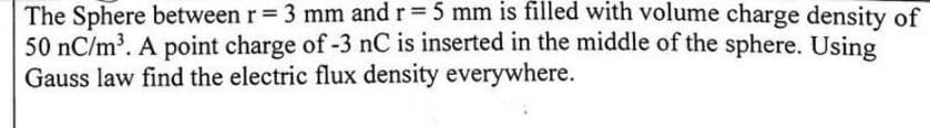 The Sphere between r = 3 mm and r = 5 mm is filled with volume charge density of
50 nC/m³. A point charge of -3 nC is inserted in the middle of the sphere. Using
Gauss law find the electric flux density everywhere.