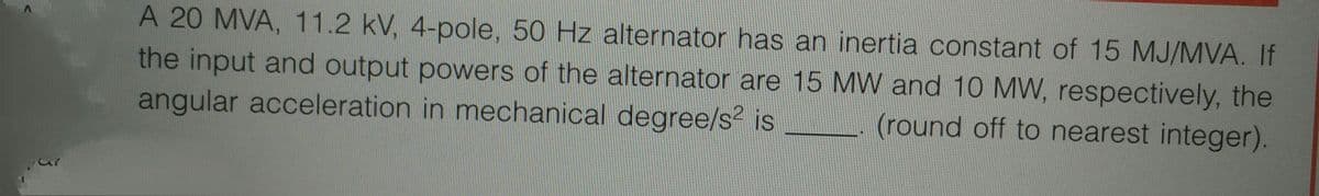 A 20 MVA, 11.2 kV, 4-pole, 50 Hz alternator has an inertia constant of 15 MJ/MVA. If
the input and output powers of the alternator are 15 MW and 10 MW, respectively, the
angular acceleration in mechanical degree/s² is (round off to nearest integer).