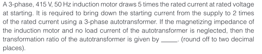 A 3-phase, 415 V, 50 Hz induction motor draws 5 times the rated current at rated voltage
at starting. It is required to bring down the starting current from the supply to 2 times
of the rated current using a 3-phase autotransformer. If the magnetizing impedance of
the induction motor and no load current of the autotransformer is neglected, then the
transformation ratio of the autotransformer is given by. (round off to two decimal
places).