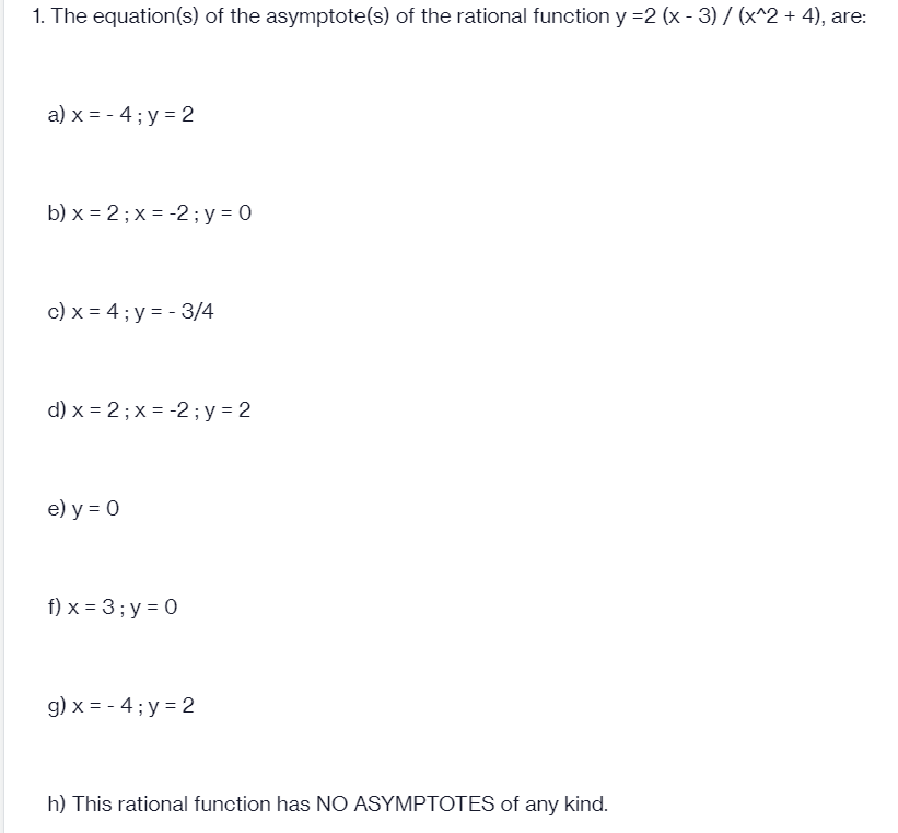 1. The equation(s) of the asymptote(s) of the rational function y =2 (x - 3) / (x^2 + 4), are:
a) x = - 4 ; y = 2
b) x = 2; x = -2 ; y = 0
c) x = 4 ; y = - 3/4
d) x = 2; x = -2 ; y = 2
e) y = 0
f) x = 3; y = 0
g) x = - 4; y = 2
h) This rational function has NO ASYMPTOTES of any kind.
