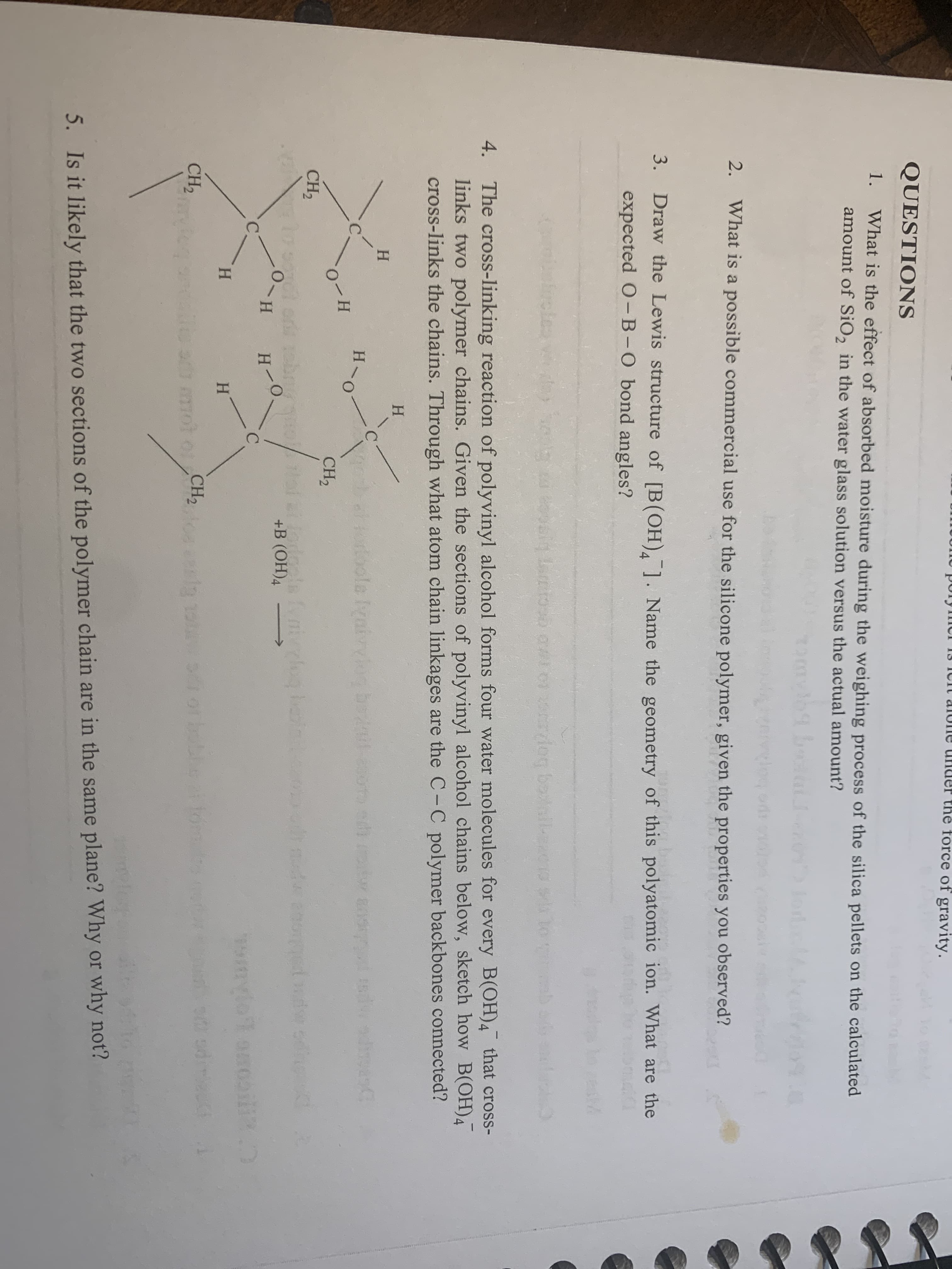 porymur 13 IUIT alone under thế force of gravity.
QUESTIONS
1.
What is the effect of absorbed moisture during the weighing process of the silica pellets on the calculated
amount of SiO, in the water glass solution versus the actual amount?
JordM
2.
What is a possible commercial use for the silicone polymer, given the properties you observed?
3.
Draw the Lewis structure of [B(OH),1. Name the geometry of this polyatomic ion. What are the
expected O-B-0 bond angles?
trcles
dog boall-eac10
The cross-linking reaction of polyvinyl alcohol forms four water molecules for every B(OH)4 that cross-
links two polymer chains. Given the sections of polyvinyl alcohol chains below, sketch how B(OH)4
cross-links the chains. Through what atom chain linkages are the C-C polymer backbones connected?
4.
Н
H.
C.
forloole Iyaivvlog be-esoo edi otw aos
CH2
CH,
o so or obrio/oi
H-0.
+B (ОН)4
C.
mylo onooil
kH.
H.
CH2
0mot o CH,
5. Is it likely that the two sections of the polymer chain are in the same plane? Why or why not?
