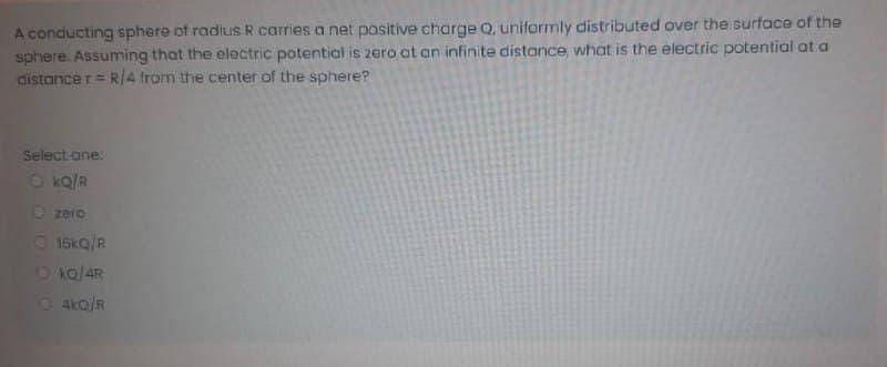 A conducting sphere of radius R carries a net positive charge Q, uniformly distributed over the surface of the
sphere. Assuming that the electric potential is zero at an infinite distance, what is the electric potential at a
distance r= R/4 from the center of the sphere?
Select one:
O kQ/R
O zero
O 16kQ/R
Oko/AR
O 4ko/R
