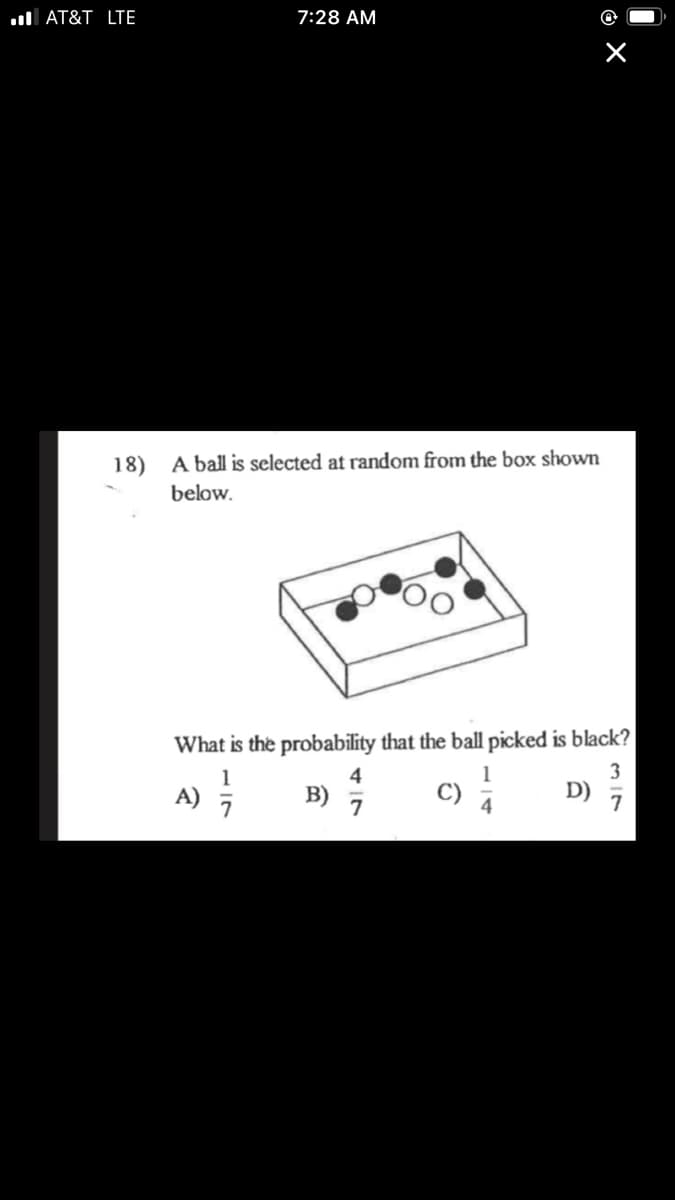 **Question:**
A ball is selected at random from the box shown below.

**Image Description:**
The image depicts a rectangular box containing a total of 7 balls. Inside the box, there are 3 black balls and 4 white balls.

**Text:**
What is the probability that the ball picked is black?
- A) \( \frac{1}{7} \)
- B) \( \frac{4}{7} \)
- C) \( \frac{1}{4} \)
- D) \( \frac{3}{7} \)

Please select the correct answer by calculating the probability of picking a black ball.