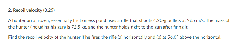 2. Recoil velocity (8.25)
A hunter on a frozen, essentially frictionless pond uses a rifle that shoots 4.20-g bullets at 965 m/s. The mass of
the hunter (including his gun) is 72.5 kg, and the hunter holds tight to the gun after fıring it.
Find the recoil velocity of the hunter if he fires the rifle (a) horizontally and (b) at 56.0° above the horizontal.
