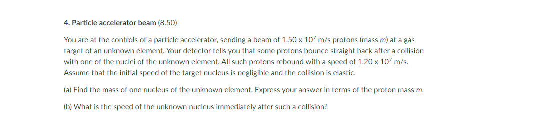 4. Particle accelerator beam (8.50)
You are at the controls of a particle accelerator, sending a beam of 1.50 x 107 m/s protons (mass m) at a gas
target of an unknown element. Your detector tells you that some protons bounce straight back after a collision
with one of the nuclei of the unknown element. All such protons rebound with a speed of 1.20 x 107 m/s.
Assume that the initial speed of the target nucleus is negligible and the collision is elastic.
(a) Find the mass of one nucleus of the unknown element. Express your answer in terms of the proton mass m.
(b) What is the speed of the unknown nucleus immediately after such a collision?
