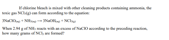 If chlorine bleach is mixed with other cleaning products containing ammonia, the
toxic gas NC13(g) can form according to the equation:
3NACIO(a9) + NH3(a9) → 3NAOH(a9) + NC13@)
When 2.94 g of NH; reacts with an excess of NaCIO according to the preceding reaction,
how many grams of NCI3 are formed?
