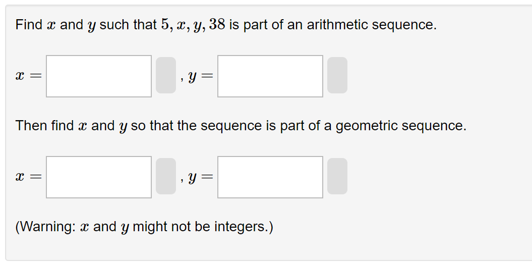 Find x and y such that 5, x, y, 38 is part of an arithmetic sequence.
X =
y =
Then find x and y so that the sequence is part of a geometric sequence.
X =
y =
(Warning: xand y might not be integers.)