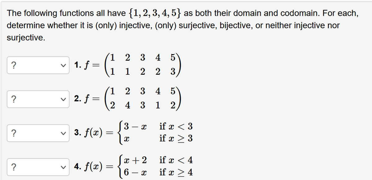 The following functions all have {1, 2, 3, 4, 5} as both their domain and codomain. For each,
determine whether it is (only) injective, (only) surjective, bijective, or neither injective nor
surjective.
?
?
?
?
v 1. f =
v 2. f
=
1
3. f(x) = {
✓ 4. f(x) =
=
21
3
4 3
3
3 4
22
X
X
x + 2
6
- x
5
133)
4 5
1 2
if x < 3
if x > 3
if x < 4
if x > 4