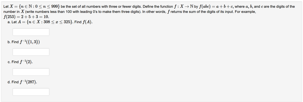 Let X = {n € N: 0 ≤ n ≤ 999} be the set of all numbers with three or fewer digits. Define the function f : X → N by f(abc) = a +b+c, where a, b, and c are the digits of the
number in X (write numbers less than 100 with leading 0's to make them three digits). In other words, f returns the sum of the digits of its input. For example,
f(253) = 2+5+3 = 10.
a. Let A = {n € X : 308 ≤ x ≤ 325}. Find ƒ(A).
b. Find f-¹({1,3})
c. Find f-¹(2).
d. Find f-¹(287).