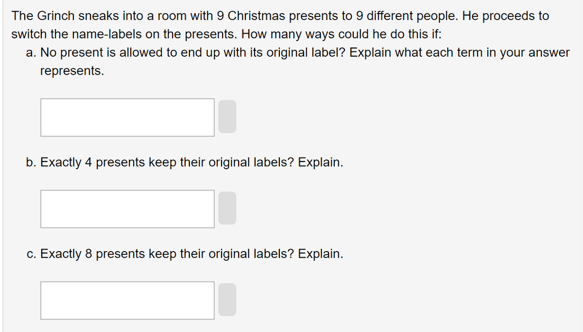 The Grinch sneaks into a room with 9 Christmas presents to 9 different people. He proceeds to
switch the name-labels on the presents. How many ways could he do this if:
a. No present is allowed to end up with its original label? Explain what each term in your answer
represents.
b. Exactly 4 presents keep their original labels? Explain.
c. Exactly 8 presents keep their original labels? Explain.