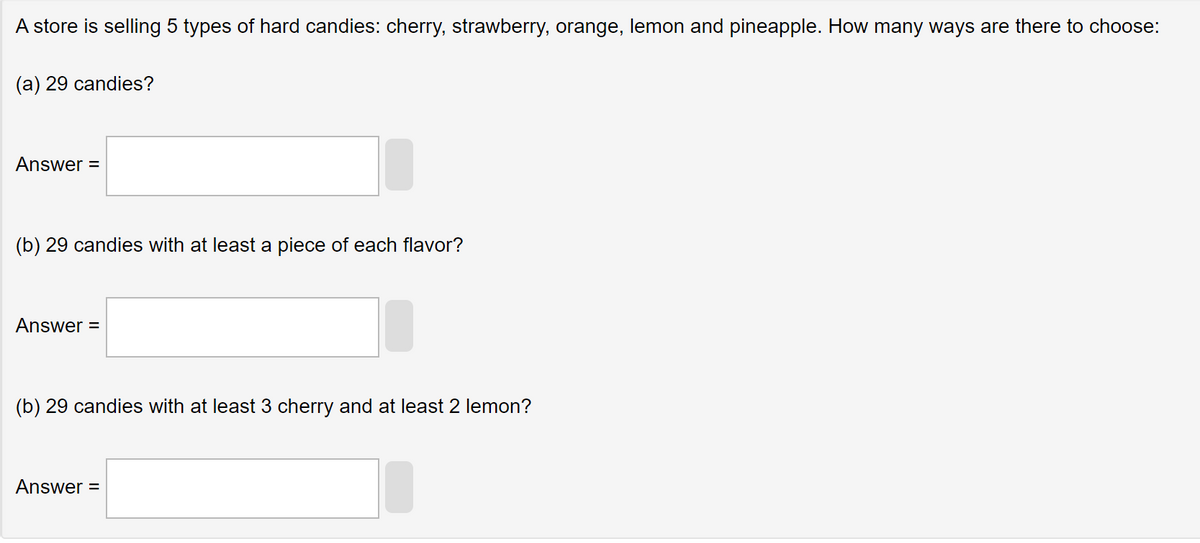 A store is selling 5 types of hard candies: cherry, strawberry, orange, lemon and pineapple. How many ways are there to choose:
(a) 29 candies?
Answer =
(b) 29 candies with at least a piece of each flavor?
Answer =
(b) 29 candies with at least 3 cherry and at least 2 lemon?
Answer=