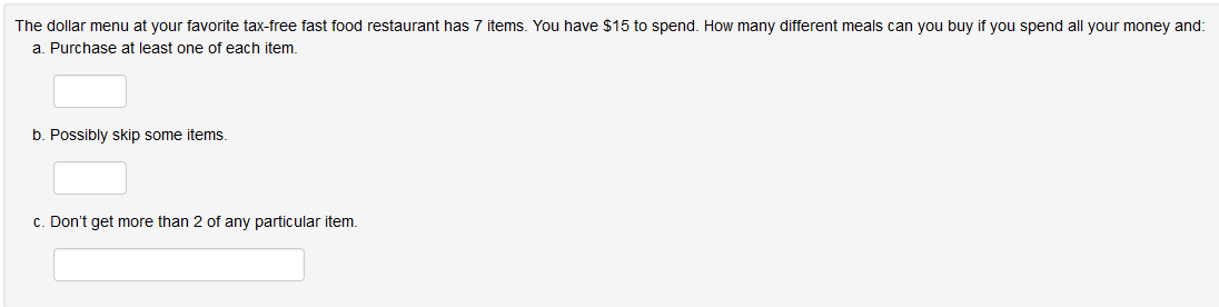 The dollar menu at your favorite tax-free fast food restaurant has 7 items. You have $15 to spend. How many different meals can you buy if you spend all your money and:
a. Purchase at least one of each item.
b. Possibly skip some items.
c. Don't get more than 2 of any particular item.