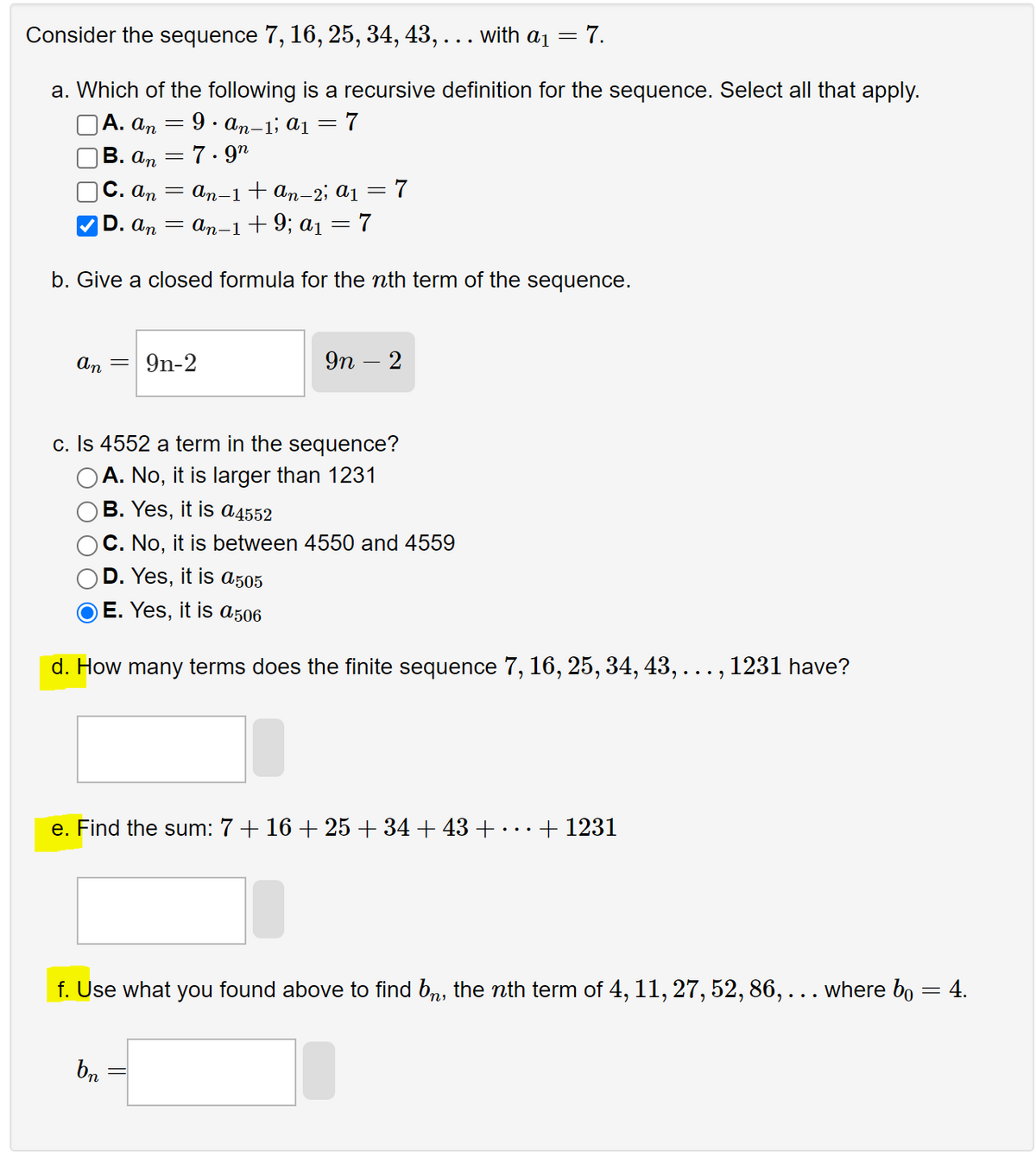 Consider the sequence 7, 16, 25, 34, 43, . . . with a₁ = 7.
a. Which of the following is a recursive definition for the sequence. Select all that apply.
A. an
9. An-1; a₁ =7
B. an
7.92
C. an =
An-1 + An-2; a₁ = 7
D. An =
An−1+9; a₁ = 7
b. Give a closed formula for the nth term of the sequence.
An
=
= 9n-2
9n - 2
c. Is 4552 a term in the sequence?
A. No, it is larger than 1231
B. Yes, it is a4552
C. No, it is between 4550 and 4559
D. Yes, it is a505
OE. Yes, it is a506
d. How many terms does the finite sequence 7, 16, 25, 34, 43, . . . , 1231 have?
bn
e. Find the sum: 7 + 16 + 25 +34 +43 +
+ 1231
f. Use what you found above to find bè, the nth term of 4, 11, 27, 52, 86, . . . where bo
=