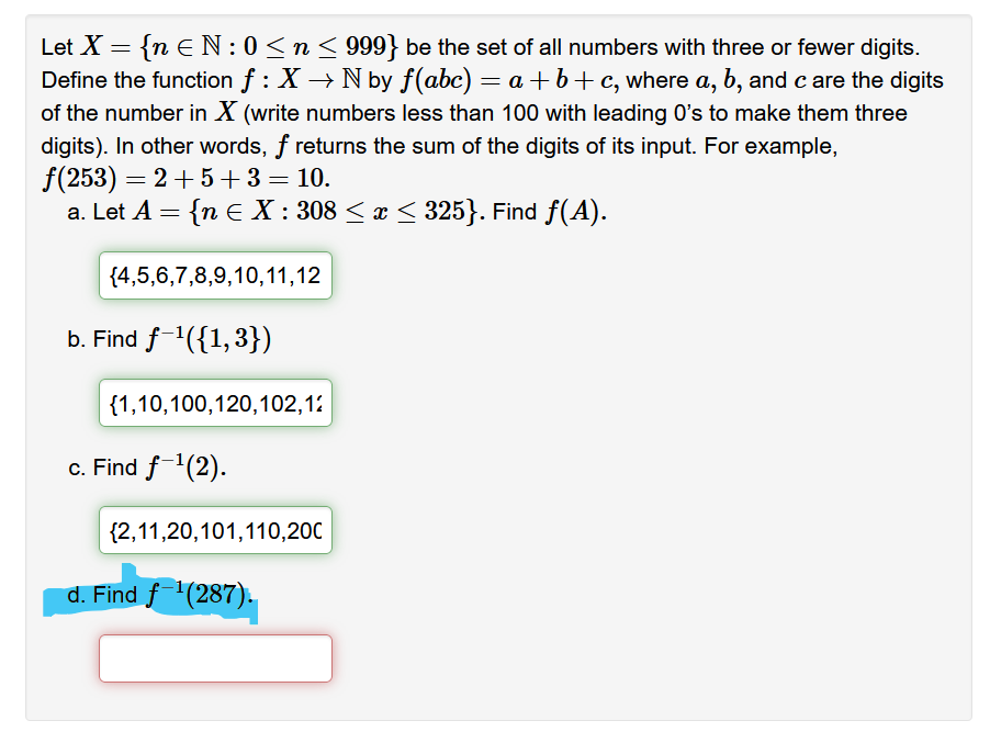 Let X = {n EN: 0≤ n ≤ 999} be the set of all numbers with three or fewer digits.
Define the function ƒ : X → N by f(abc) = a +b+c, where a, b, and c are the digits
of the number in X (write numbers less than 100 with leading O's to make them three
digits). In other words, f returns the sum of the digits of its input. For example,
f(253) = 2+5+ 3 = 10.
a. Let A = {n € X : 308 ≤ x ≤ 325}. Find f(A).
{4,5,6,7,8,9,10,11,12
b. Find f-¹({1,3})
{1,10,100,120,102,12
c. Find f-¹(2).
{2,11,20,101,110,20C
d. Find f ¹(287).