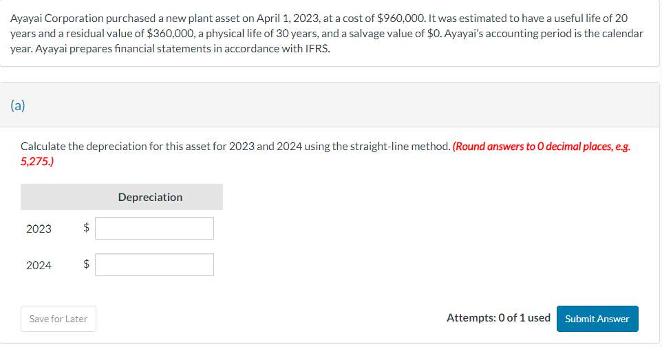 Ayayai Corporation purchased a new plant asset on April 1, 2023, at a cost of $960,000. It was estimated to have a useful life of 20
years and a residual value of $360,000, a physical life of 30 years, and a salvage value of $0. Ayayai's accounting period is the calendar
year. Ayayai prepares financial statements in accordance with IFRS.
(a)
Calculate the depreciation for this asset for 2023 and 2024 using the straight-line method. (Round answers to O decimal places, e.g.
5,275.)
Depreciation
2023
$
2024
$
Save for Later
Attempts: 0 of 1 used
Submit Answer