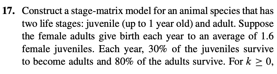 17. Construct a stage-matrix model for an animal species that has
two life stages: juvenile (up to 1 year old) and adult. Suppose
the female adults give birth each year to an average of 1.6
female juveniles. Each year, 30% of the juveniles survive
to become adults and 80% of the adults survive. For k ≥ 0,