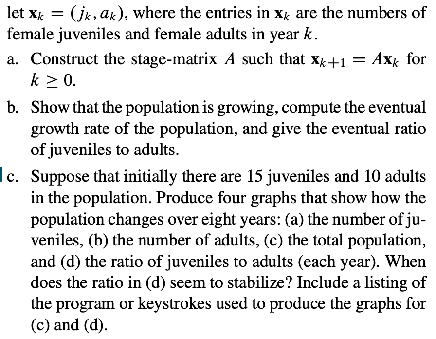 let Xk =
(jk, ak), where the entries in X are the numbers of
female juveniles and female adults in year k.
a. Construct the stage-matrix A such that Xk+1 = Axk for
k ≥ 0.
b. Show that the population is growing, compute the eventual
growth rate of the population, and give the eventual ratio
of juveniles to adults.
c. Suppose that initially there are 15 juveniles and 10 adults
in the population. Produce four graphs that show how the
population changes over eight years: (a) the number of ju-
veniles, (b) the number of adults, (c) the total population,
and (d) the ratio of juveniles to adults (each year). When
does the ratio in (d) seem to stabilize? Include a listing of
the program or keystrokes used to produce the graphs for
(c) and (d).