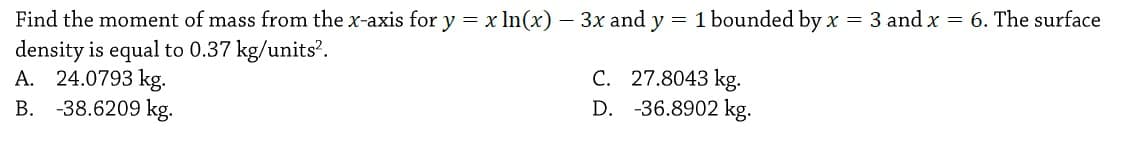 Find the moment of mass from the x-axis for y = x In(x) – 3x and y = 1 bounded by x = 3 and x = 6. The surface
density is equal to 0.37 kg/units?.
A. 24.0793 kg.
-38.6209 kg.
C. 27.8043 kg.
D. -36.8902 kg.
В.
