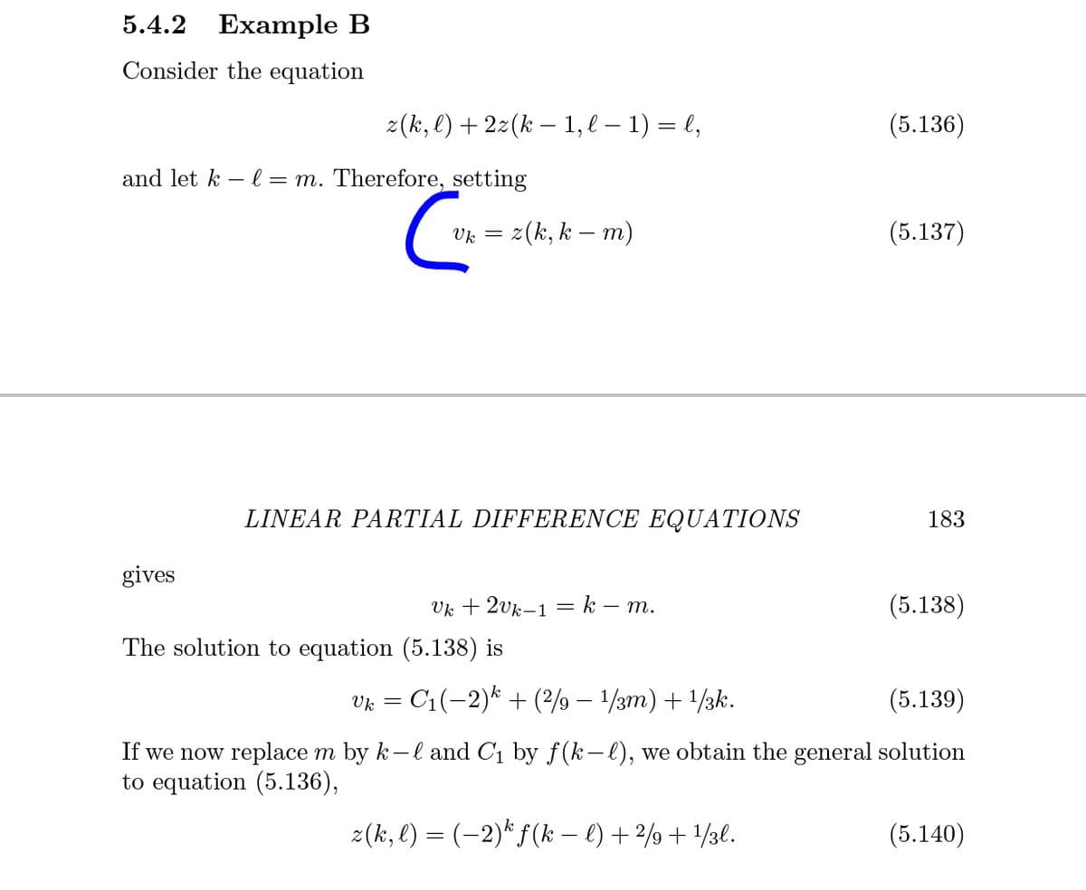 5.4.2 Еxample B
Consider the equation
z(k, l) + 2z(k – 1, l – 1) = l,
(5.136)
and let k – l = m. Therefore, setting
z(k, k – m)
(5.137)
Uk =
LINEAR PARTIAL DIFFERENCE EQUATIONS
183
gives
Vk + 2vk–1 = k – m.
(5.138)
The solution to equation (5.138) is
Vk = C1(-2)* + (2/9 – 1/3m) + 1/3k.
(5.139)
If we now replace m by k-l and C1 by f(k-l), we obtain the general solution
to equation (5.136),
z(k, l) = (-2)* f(k – €) + 2/9+ /3l.
(5.140)
