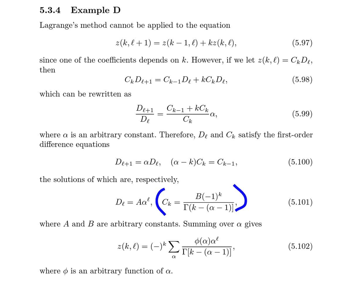 5.3.4 Example D
Lagrange's method cannot be applied to the equation
z(k, l+1) = z(k – 1, l) + kz(k, l),
(5.97)
since one of the coefficients depends on k. However, if we let z(k,l) = CDe,
then
Ck De+1 = Ck-1De + kC;De,
(5.98)
which can be rewritten as
De+1
Ck-1+ kCk
-a,
(5.99)
De
Ck
where a is an arbitrary constant. Therefore, De and Ck satisfy the first-order
difference equations
De+1 = aDe, (a – k)Ck = Ck-1,
(5.100)
the solutions of which are, respectively,
B(-1)*
I(k – (a – 1) ?
De = Aa', (Ck
(5.101)
where A and B are arbitrary constants. Summing over a gives
$(a)a²
z(k, l) = (-)* L |k – (a – 1)]'
(5.102)
where o is an arbitrary function of a.
