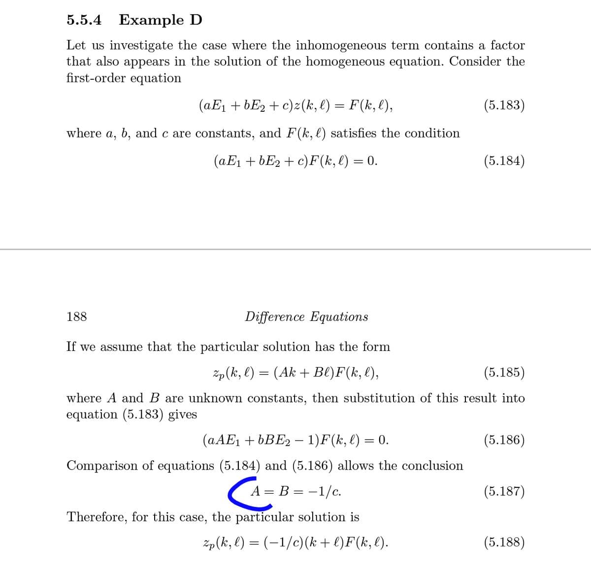 5.5.4 Example D
Let us investigate the case where the inhomogeneous term contains a factor
that also appears in the solution of the homogeneous equation. Consider the
first-order equation
(aE1 + bE2 + c)z(k, l) = F(k,l),
(5.183)
where
a,
b, and c are constants, and F(k, l) satisfies the condition
(aE1 + bE2 + c)F(k, l) = 0.
(5.184)
188
Difference Equations
If we assume that the particular solution has the form
Zp(ki, l) = (Ak + Bl)F(k, l),
(5.185)
where A and B are unknown constants, then substitution of this result into
equation (5.183) gives
(AAE1 + 6BE2 –- 1)F(k, l) = 0.
(5.186)
Comparison of equations (5.184) and (5.186) allows the conclusion
A = B = -1/c.
(5.187)
Therefore, for this case, the particular solution is
Zp(k, l) = (-1/c)(k + l)F(k, l).
(5.188)
