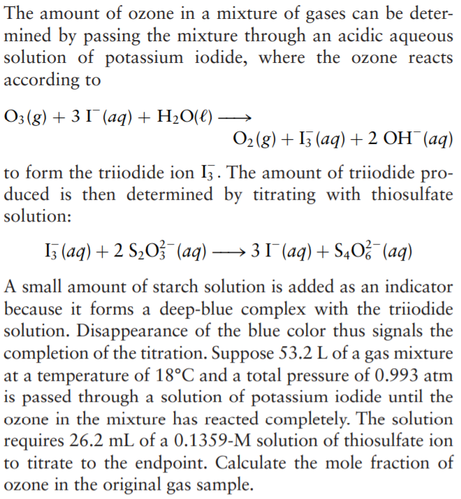 The amount of ozone in a mixture of gases can be deter-
mined by passing the mixture through an acidic aqueous
solution of potassium iodide, where the ozone reacts
according to
O3 (g) + 3 I¯(aq)+ H2O(€)
O2 (g) + I5 (aq) + 2 OH¯(aq)
to form the triiodide ion Iz. The amount of triiodide pro-
duced is then determined by titrating with thiosulfate
solution:
I5 (aq) + 2 S203 (aq) 31 (aq) + S,O (aq)
A small amount of starch solution is added as an indicator
because it forms a deep-blue complex with the triiodide
solution. Disappearance of the blue color thus signals the
completion of the titration. Suppose 53.2 L of a gas mixture
at a temperature of 18°C and a total pressure of 0.993 atm
is passed through a solution of potassium iodide until the
ozone in the mixture has reacted completely. The solution
requires 26.2 mL of a 0.1359-M solution of thiosulfate ion
to titrate to the endpoint. Calculate the mole fraction of
ozone in the original gas sample.
