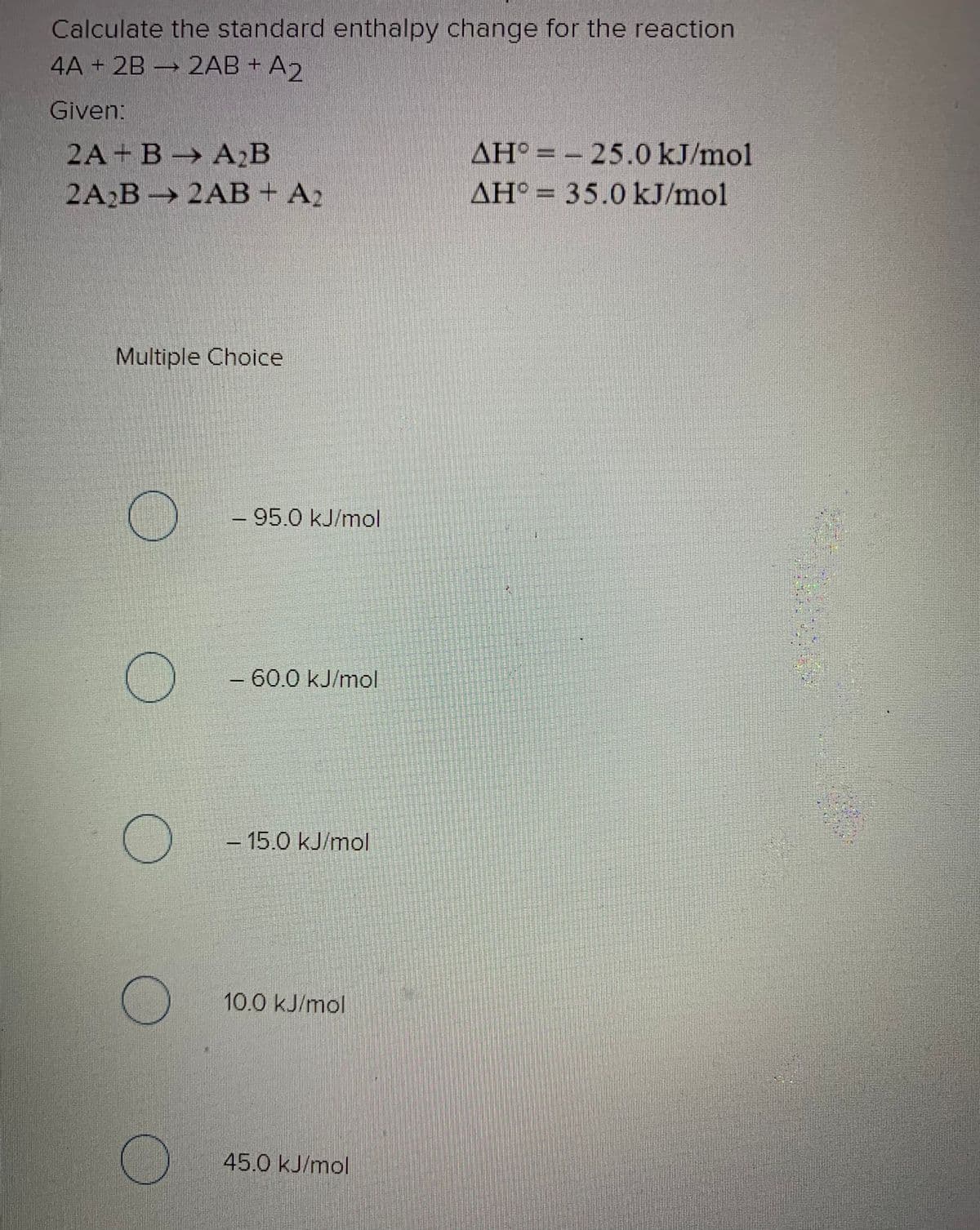 Calculate the standard enthalpy change for the reaction
4A + 2B → 2AB + A
Given:
2A+ В > А2В
AH° = - 25.0 kJ/mol
2A2B 2AB+ A2
AH° = 35.0 kJ/mol
Multiple Choice
- 95.0 kJ/mol
-60.0 kJ/mol
- 15.0 kJ/mol
10.0 kJ/mol
45.0 kJ/mol
