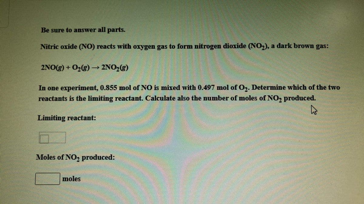 Be sure to answer all parts.
Nitric oxide (NO) reacts with oxygen gas to form nitrogen dioxide (NO2), a dark brown gas:
2NO(g) + O2(g) → 2NO2(g)
In one experiment, 0.855 mol of NO is mnixed with 0.497 mol of O,. Determine which of the two
reactants is the limiting reactant. Calculate also the number of moles of NO, produced.
Limiting reactant:
Moles of NO, produced:
moles
