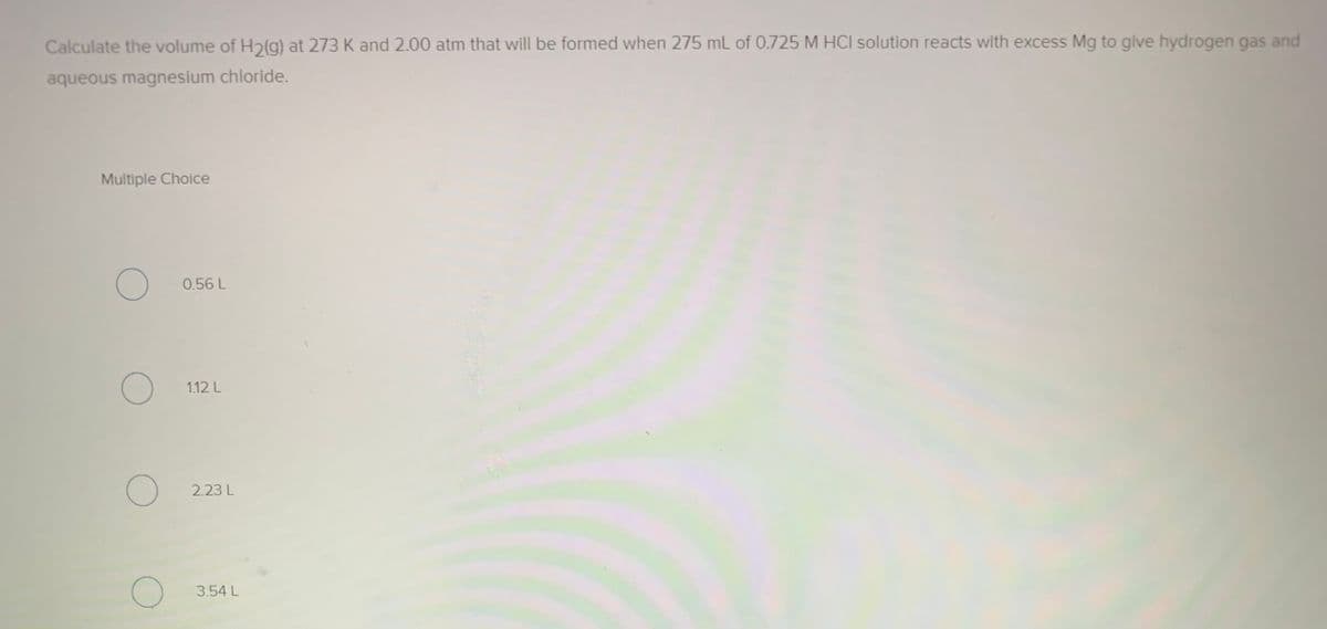 Calculate the volume of H2(g) at 273 K and 2.00 atm that will be formed when 275 mL of 0.725 M HCI solution reacts with excess Mg to give hydrogen gas and
aqueous magnesium chloride.
Multiple Choice
0.56 L
1.12 L
2.23 L
3.54 L
