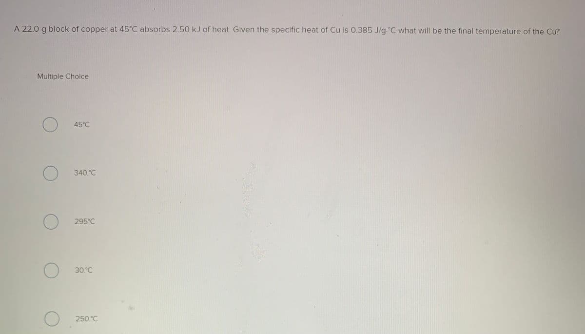 A 22.0 g block of copper at 45°C absorbs 2.50 kJ of heat. Given the specific heat of Cu is 0.385 J/g.°C what will be the final temperature of the Cu?
Multiple Choice
45°C
340.°C
295°C
30.°C
250.°C
