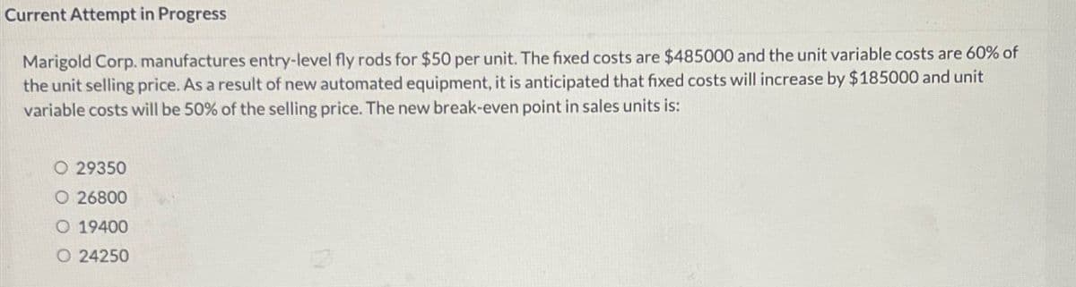 Current Attempt in Progress
Marigold Corp. manufactures entry-level fly rods for $50 per unit. The fixed costs are $485000 and the unit variable costs are 60% of
the unit selling price. As a result of new automated equipment, it is anticipated that fixed costs will increase by $185000 and unit
variable costs will be 50% of the selling price. The new break-even point in sales units is:
O 29350
O 26800
O 19400
O 24250