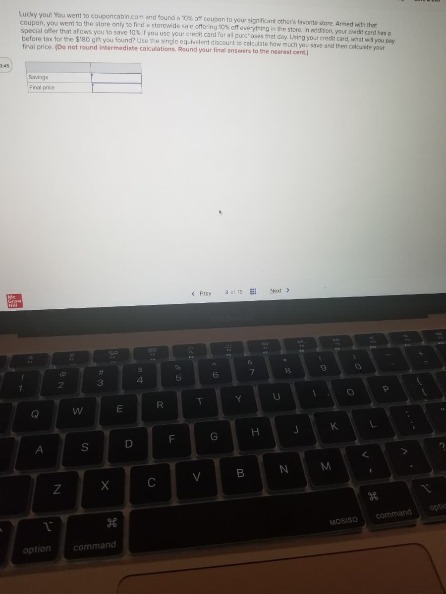 Lucky you! You went to couponcabin.com and found a 10% off coupon to your significant other's favorite store. Armed with that
coupon, you went to the store only to find a storewide sale offering 10% off everything in the store. In addition, your credit card has a
special offer that allows you to save 10% if you use your credit card for all purchases that day. Using your credit card, what will you pay
before tax for the $180 gift you found? Use the single equivalent discount to calculate how much you save and then calculate your
final price, (Do not round intermediate calculations. Round your final answers to the nearest cent.)
3:45
Savings
Final price
Mc
Graw
Hill
< Prev
3 of 15
Next >
...
MocBook Ai
bi
D6
244
FA
FG
Fa
F7
PO
&
%23
$4
4.
6
2
Y
Q
W
K
S
N
M
C
optic
command
MOSISO
option
command
00
8 LA
R

