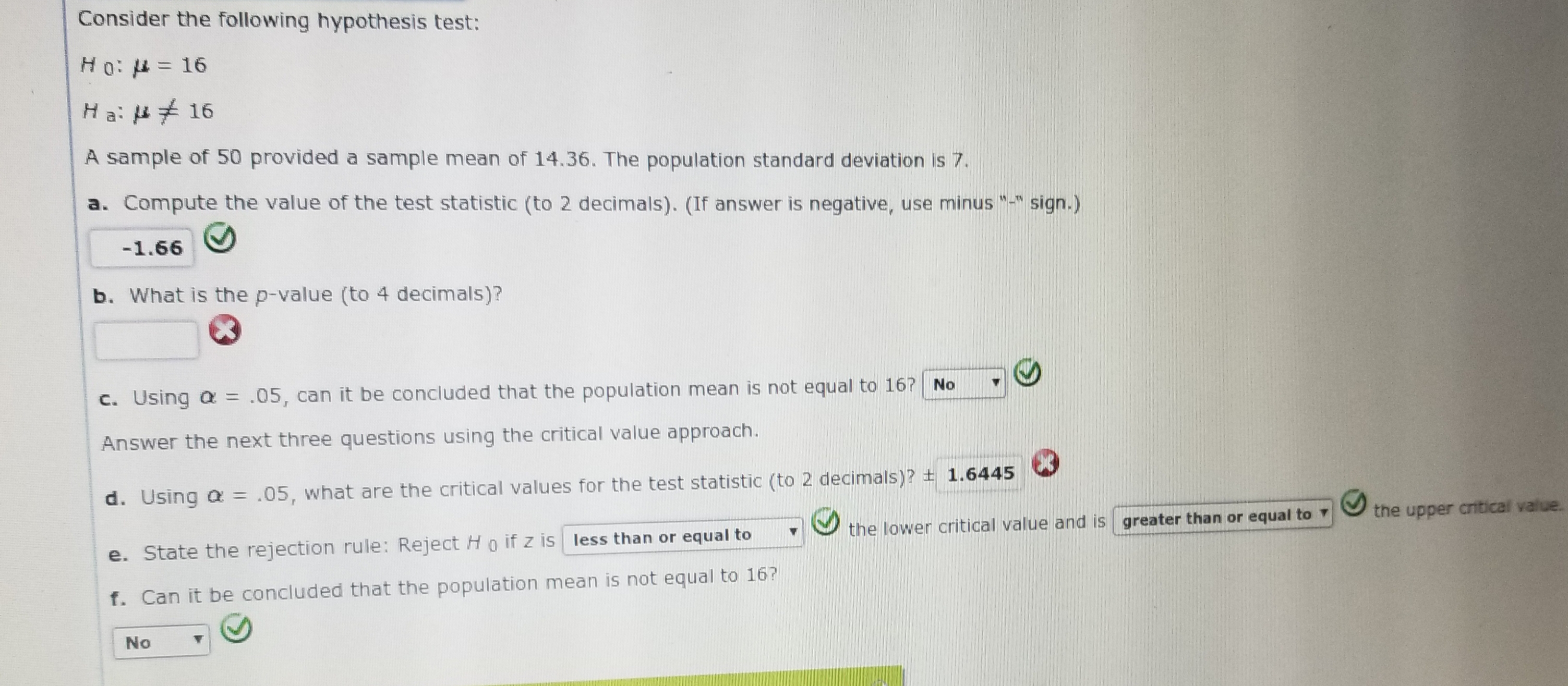 Consider the following hypothesis test:
H 0: μ-16
Ha: μ 16
A sample of 50 provided a sample mean of 14.36. The population standard deviation is 7.
a. Compute the value of the test statistic (to 2 decimals). (If answer is negative, use minus
sign.)
b. What is the p-value (to 4 decimals)?
c. Using α .05, can it be concluded that the population mean is not equal to 1671 No-
Answer the next three questions using the critical value approach.
d, using α = .05, what are the critical values for the test statistic (to 2 decimals)?土1.6445 \
e. State the rejection rule: Reject H o f z is less than or equal tothe lower critical value and is areater than or squal tothe upper antical
f. Can it be concluded that the population mean is not equal to 16
No
