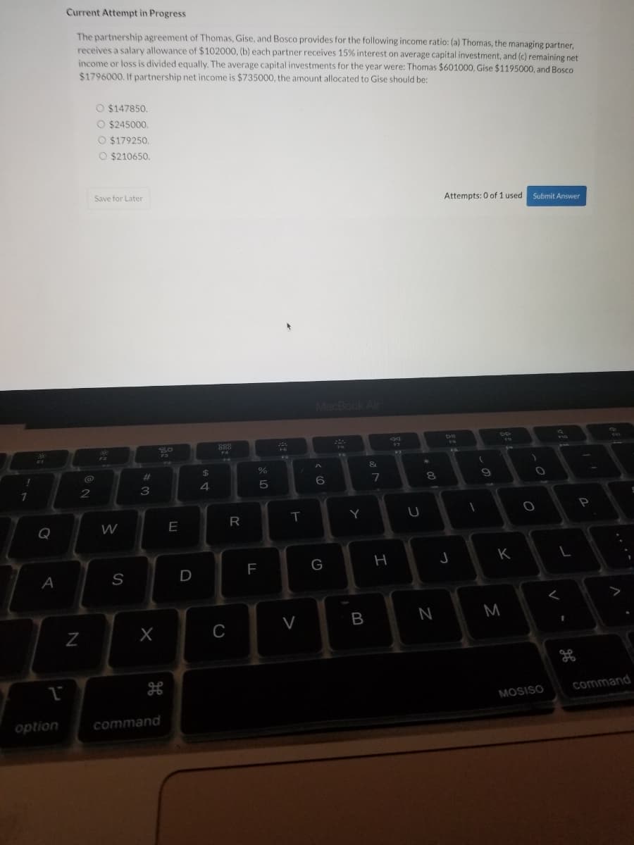 1
Q
A
1
option
Current Attempt in Progress
The partnership agreement of Thomas, Gise, and Bosco provides for the following income ratio: (a) Thomas, the managing partner,
receives a salary allowance of $102000, (b) each partner receives 15% interest on average capital investment, and (c) remaining net
income or loss is divided equally. The average capital investments for the year were: Thomas $601000, Gise $1195000, and Bosco
$1796000. If partnership net income is $735000, the amount allocated to Gise should be:
O $147850.
O $245000.
O $179250.
O $210650.
Save for Later
Attempts: 0 of 1 used Submit Answer
S
FO
F2
N
@
2
W
S
#00
3
X
command
E
D
Д 69
4
888
FA
C
R
ar do
%
5
F
T
V
MacBook Air
TH
A
6
G
Y
B
7
3
H
F7
U
*
8
00
N
DI
FB
FA
J
(
1
9
K
M
)
O
O
MOSISO
L
1
26
P
A
S
command