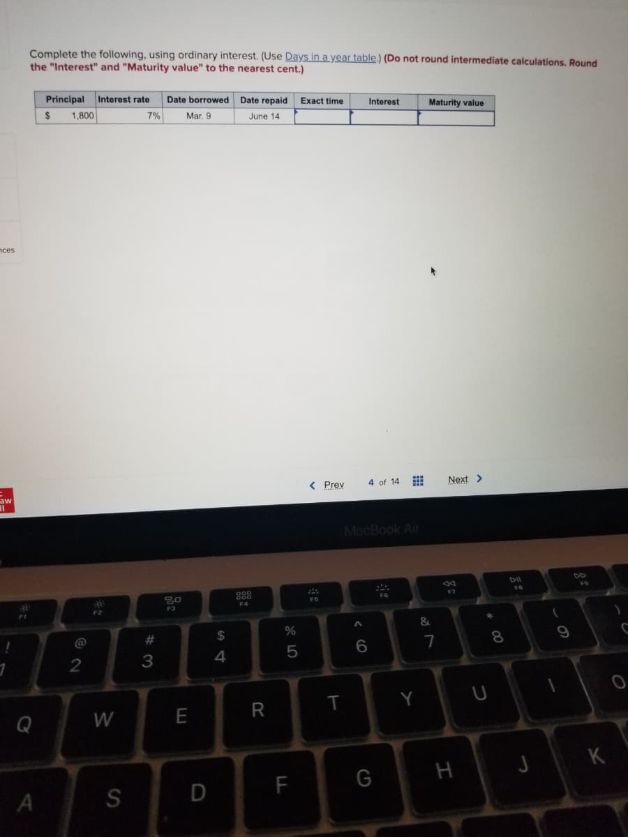 Complete the following, using ordinary interest. (Use Days in a year table.) (Do not round intermediate calculations. Round
the "Interest" and "Maturity value" to the nearest cent.)
Principal
Interest rate
Date borrowed Date repaid
Exact time
Interest
Maturity value
$
1,800
7%
Mar, 9
June 14
nces
< Prev
4 of 14
Next >
aw
%3D
MacBook Air
DII
F8
F7
F5
F4
F3
F1
F2
&
@
23
$
7
8
3
W
E
R
K
H
F
S
LO
