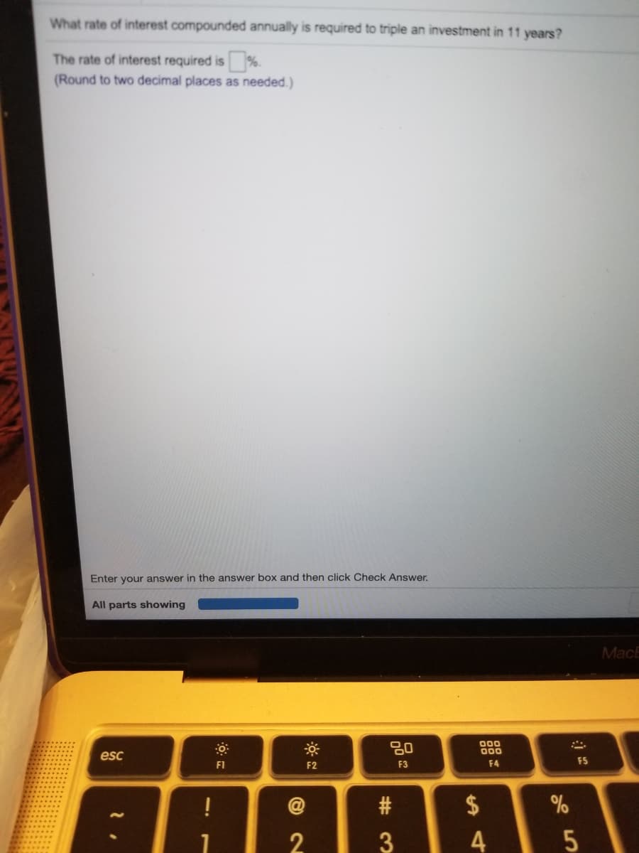What rate of interest compounded annually is required to triple an investment in 11 years?
The rate of interest required is %.
(Round to two decimal places as needed.)
Enter your answer in the answer box and then click Check Answer.
All parts showing
MacE
80
000
000
esc
F1
F2
F3
F4
FS
$
4
# 3

