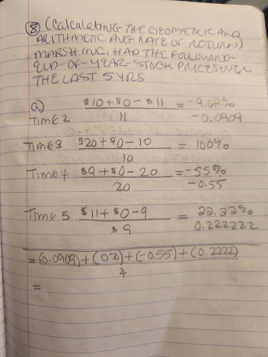 (CalculatiNG THE GEOMETRIC AND
ARITHMETIC ANG NATE OF RETURN)
MARSHING, HAD THE FOLLOWING
ELD-OF-YEAR- STOCK PRICESINER
THE LAST SYRS
8
$ 10+ 80 - 1) = -9.09.20
-0.0909
TIME 2 L
TIME 3 $20 + 40-10
= 100%
010
Timo 4 $9+ $0-20 = -55%
20
-0.55
Time 5
$11+ $0-9
$9
22.22%
0.222222
= 60.0909) + (0%) + (-0.55) + (0.2222)
4