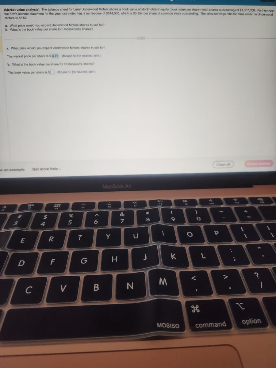 (Market value analysis) The balance sheet for Larry Underwood Motors shows a book value of stockholders' equity (book value per share x total shares outstanding) of $1,367,000. Furthermore,
the firm's income statement for the year just ended has a net income of $514,000, which is $0.254 per share of common stock outstanding. The price-earnings ratio for firms similar to Underwood
Motors is 18.52.
a. What price would you expect Underwood Motors shares to sell for?
b. What is the book value per share for Underwood's shares?
a. What price would you expect Underwood Motors shares to sell for?
The market price per share is $4.70. (Round to the nearest cent.)
b. What is the book value per share for Underwood's shares?
The book value per share is $. (Round to the nearest cent.)
w an example Get more help.
#
B
3
E
D
80
F
с
$
4
DDD
DOD
F4
R
F
%
5
V
FS
T
G
6
B
MacBook Air
F6
Y
H
&
7
F7
U
N
00*
8
J
DII
FA
-
M
ہ ۔
9
K
MOSISO
DD
O
-O
1
V
I
L
FIG
Clear all
3
P
A
command
:
9
FW
{
n
7
[
19
11
?
option