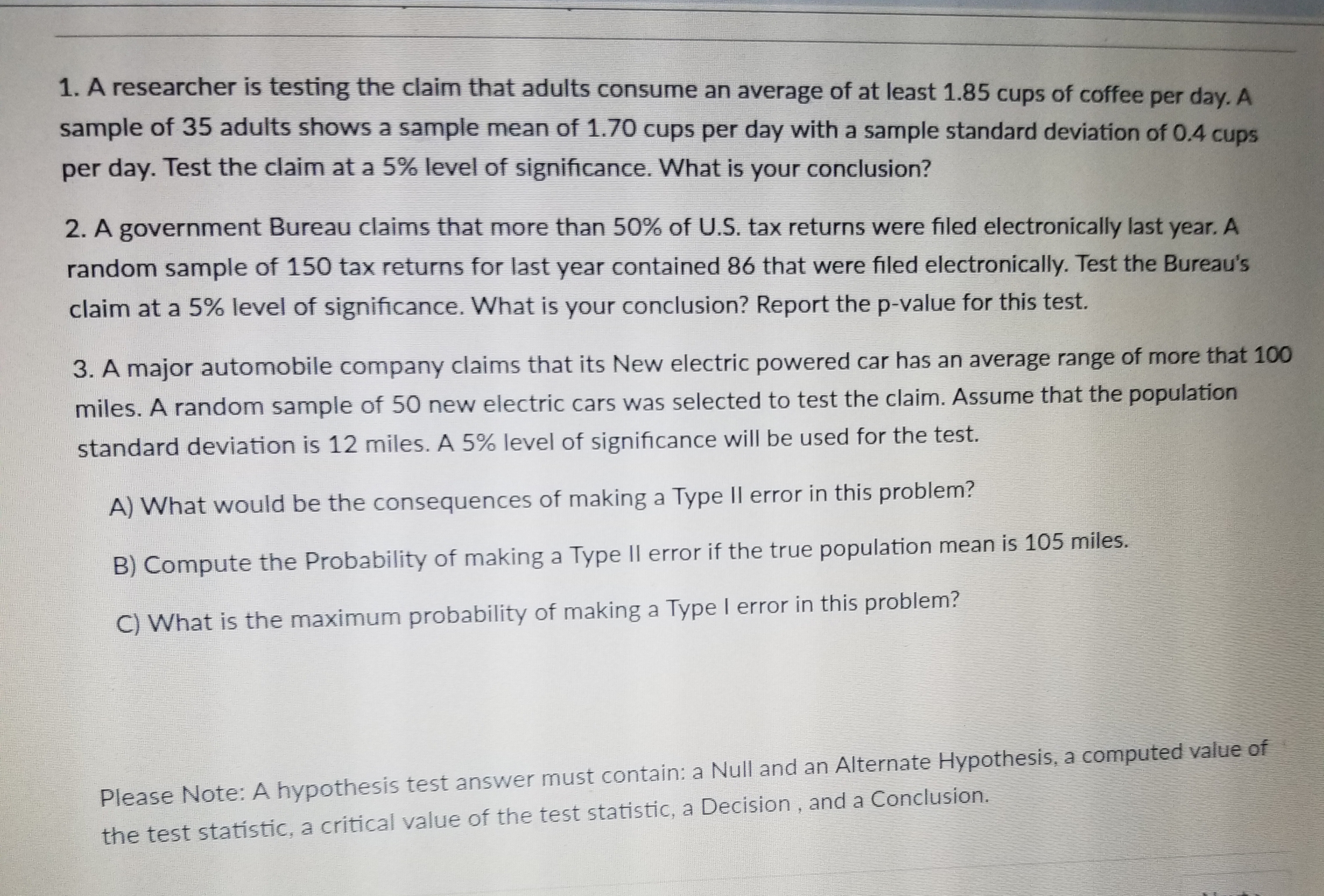 1. A researcher is testing the claim that adults consume an average of at least 1.85 cups of coffee per day. A
sample of 35 adults shows a sample mean of 1.70 cups per day with a sample standard deviation of 0.4 cups
per day. Test the claim at a 5% level of significance. What is your conclusion?
2. A government Bureau claims that more than 50% of US, tax returns were filed electronically last year. A
random sample of 150 tax returns for last year contained 86 that were filed electronically. Test the Bureau's
claim at a 5% level of significance. What is your conclusion? Report the p-value for this test.
3. A major automobile company claims that its New electric powered car has an average range of more that 10o
miles. A random sample of 50 new electric cars was selected to test the claim. Assume that the population
test.
standard deviation is 12 miles. A 5% level of significance will be used for the
A) What would be the consequences of making a Type ll error in this problem
Compute the Probability of making a Type ll error if the true population mean is 105 miles.
C) What is the maximum probability of making a Type I error in this problem?
Please Note: A hypothesis test answer must contain: a Null and an Alternate Hypothesis, a computed value of
the test statístic, a critical value of the test statistic, a Decision, and a Conclusion.
