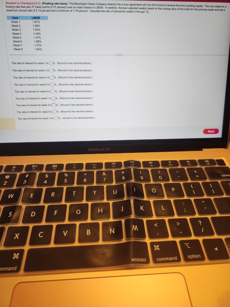 (Related to Checkpoint 9.1) (Floating-rate loans) The Bensington Glass Company entered into a loan agreement with the firm's bank to finance the firm's working capital. The loan called for a
floating rate that was 27 basis points (0.27 percent) over an index based on LIBOR. In addition, the loan adjusted weekly based on the closing value of the index for the previous week and had a
maximum annual rate of 2.15 percent and a minimum of 1.75 percent. Calculate the rate of interest for weeks 2 through 10.
2
Date
Week 1
Week 2
Week 3
Week 4
Week 5
Week 6
Week 7
Week 8
*
F2
The rate of interest for week 2 is%. (Round to two decimal places.)
The rate of interest for week 3 is %. (Round to two decimal places.)
The rate of interest for week 4 is%. (Round to two decimal places.)
The rate of interest for week 5 is%. (Round to two decimal places.)
The rate of interest for week 6 is %. (Round to two decimal places.)
The rate of interest for week 7 is%. (Round to two decimal places.)
The rate of interest for week 8 is%. (Round to two decimal places.)
The rate of interest for week 9 is %. (Round to two decimal places.)
The rate of interest for week 10 is%. (Round to two decimal places.)
W
S
X
mmand
#
LIBOR
1.91%
3
1.69%
1.52%
1.35%
1.57%
1.68%
1.72%
1.85%
80
F3
E
D
$
4
C
DOD
DOD
F4
R
F
%
5
V
F5
T
G
A
6
MacBook Air
B
F6
Y
&
7
H
44
F7
U
N
* 00
8
J
D-II
FA
-
M
(
9
K
MOSISO
DD
F9
O
1
<
0
ܩܘ
H
96
لے
Flo
P
>
command
:
;
4
F11
I
{
+
..
1
?
1
J
option
Next
41)
F12
1
delete