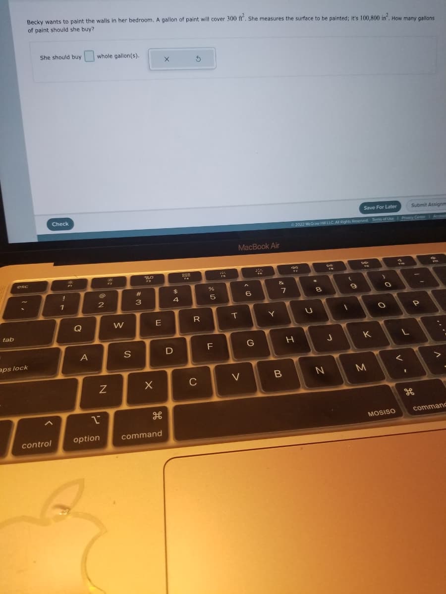 tab
Becky wants to paint the walls in her bedroom. A gallon of paint will cover 300 ft. She measures the surface to be painted; it's 100,800 in². How many gallons
of paint should she buy?
esc
aps lock
She should buy
control
Check
!
1
Q
A
whole gallon(s).
2
2
@
option
9
F2
N
W
S
#
3
80
F3
X
E
H
command
X
$
4
D
889
FA
5
R
C
%
ла
5
F
FK
MacBook Air
T
V
A
6
G
Y
&
7
B
Save For Later
Submit Assignm
Ⓒ2022 McGraw Hill LLC. All Rights Reserved. Terms of Use | Privacy Center Access
+47
H
U
*
8
FN
J
N
(
9
X
M
O
O
2
MOSISO
L
<
v.
H
P
m
>
command