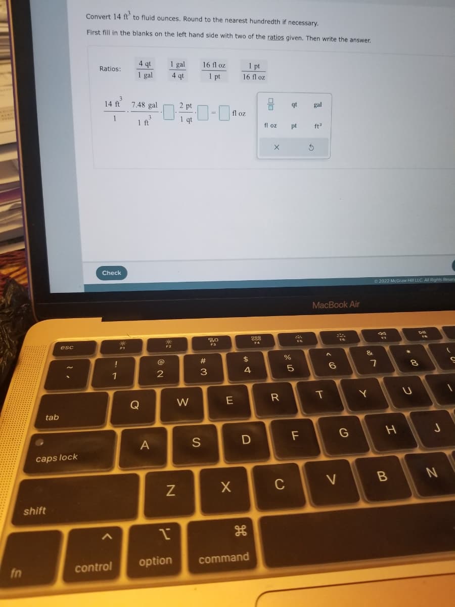 fn
tab
esc
caps lock
shift
Convert 14 ft to fluid ounces. Round to the nearest hundredth if necessary.
First fill in the blanks on the left hand side with two of the ratios given. Then write the answer.
Ratios:
14 ft
1
Check
!
1
3
<
control
*
4 qt
1 gal
7.48 gal
3
1 ft
Q
A
0·
@
NE
2
1 gal
4 qt
F2
N
N
Pi
1
2 pt
1 qt
W
16 fl oz
1 pt
#3
S
20
F3
fl oz
E
1 pt
16 fl oz
X
$
4
999
000
F4
D
option command
fl oz
X
R
ar do
pt
%
C
qt
5
F5
F
gal
ft³
3
MacBook Air
T
A
6
999
V
G
&
Y
Ⓒ2022 McGraw Hill LLC. All Rights Reserv
J
20
F7
7
H
B
*
2
DI
8
J
N
(
S
1
