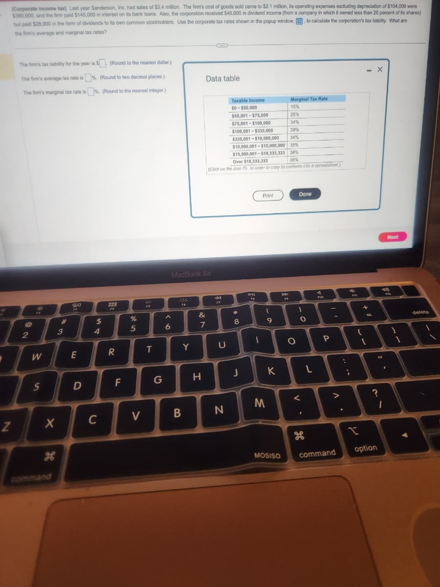 क
=1
2
Z
(Corporate income tax) Last year Sanderson, Inc. had sales of $3.4 million. The firm's cost of goods sold came to $2.1 million, its operating expenses excluding depreciation of $104,000 were
$390,000, and the firm paid $145,000 in interest on its bank loans. Also, the corporation received $46,000 in dividend income (from a company in which it owned less than 20 percent of its shares)
but paid $28,000 in the form of dividends to its own common stockholders. Use the corporate tax rates shown in the popup window, to calculate the corporation's tax liability. What are
the firm's average and marginal tax rates?
The firm's tax liability for the year is $. (Round to the nearest dollar.)
The firm's average tax rate is%. (Round to two decimal places.)
The firm's marginal tax rate is %. (Round to the nearest integer.)
@
2
30
W
S
X
g
#
3
20
F3
E
D
$
4
C
geg
000
F4
R
20
F
%
5
V
FS
T
T
G
6
F6
MacBook Air
B
Y
&
7
Data table
H
44
F7
Over $18,333,333
35%
(Click on the icon in order to copy its contents into a spreadsheet)
U
Taxable Income
$0-$50,000
$50,001-$75,000
$75,001-$100,000
$100,001-$335,000
$335,001-$10,000,000
N
34%
$10,000,001-$15,000,000 35%
$15,000,001-$18,333,333 38%
*
c
8
J
F%
1
Print
M
(
9
K
Marginal Tax Rate
15%
25%
2436
34%
39%
MOSISO
DD
19
O
Done
1
0
<
.
H
L
FIG
-
P
:
command
;
>
?
✓
{
- X
+
1
"1
?
option
F
1
Next
112
1
delete