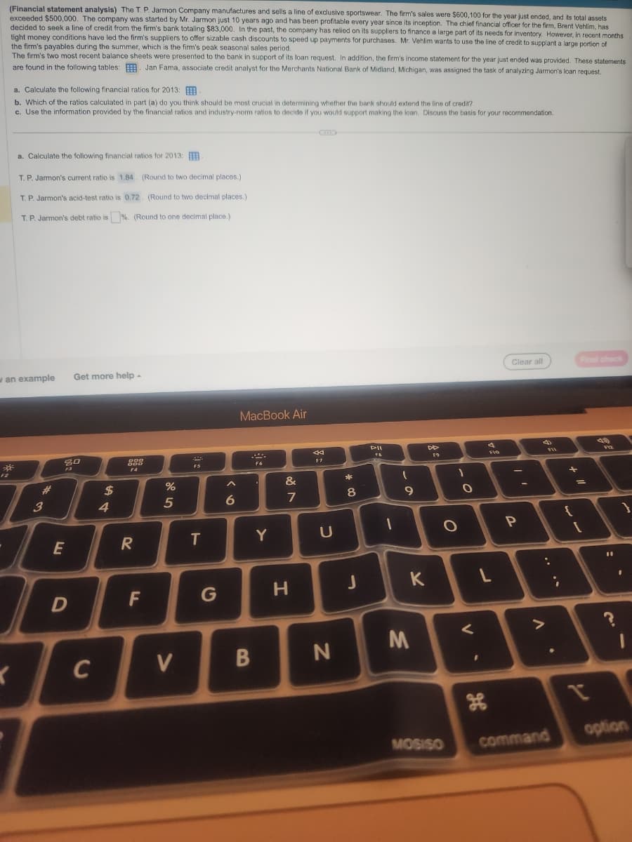 (Financial statement analysis) The T. P. Jarmon Company manufactures and sells a line of exclusive sportswear. The firm's sales were $600,100 for the year just ended, and its total assets
exceeded $500,000. The company was started by Mr. Jarmon just 10 years ago and has been profitable every year since its inception. The chief financial officer for the firm, Brent Vehlim, has
decided to seek a line of credit from the firm's bank totaling $83,000. In the past, the company has relied on its suppliers to finance a large part of its needs for inventory. However, in recent months
tight money conditions have led the firm's suppliers to offer sizable cash discounts to speed up payments for purchases. Mr. Vehlim wants to use the line of credit to supplant a large portion of
the firm's payables during the summer, which is the firm's peak seasonal sales period.
The firm's two most recent balance sheets were presented to the bank in support of its loan request. In addition, the firm's income statement for the year just ended was provided. These statements
are found in the following tables: Jan Fama, associate credit analyst for the Merchants National Bank of Midland, Michigan, was assigned the task of analyzing Jarmon's loan request.
F2
a. Calculate the following financial ratios for 2013:
b. Which of the ratios calculated in part (a) do you think should be most crucial in determining whether the bank should extend the line of credit?
c. Use the information provided by the financial ratios and industry-norm ratios to decide if you would support making the loan. Discuss the basis for your recommendation.
a. Calculate the following financial ratios for 2013:
T. P. Jarmon's current ratio is 1.84. (Round to two decimal places.)
T. P. Jarmon's acid-test ratio is 0.72. (Round to two decimal places.)
T. P. Jarmon's debt ratio is %. (Round to one decimal place.)
an example Get more help -
K
3
80
F3
E
D
C
$
4
DOD
DOD
54
F4
R
F
%
5
V
F5
T
A
6
MacBook Air
.***.
F6
B
Y
&
7
H
44
F7
U
N
*
CO
8
PII
FA
-
(
9
K
M
DD
F9
)
O
MOSISO
O
V
4
H
F10
L
Clear all
P
FII
:
>
●
command
.
+
{
Final check
=
[
49
sky
FIZ
11
?
option