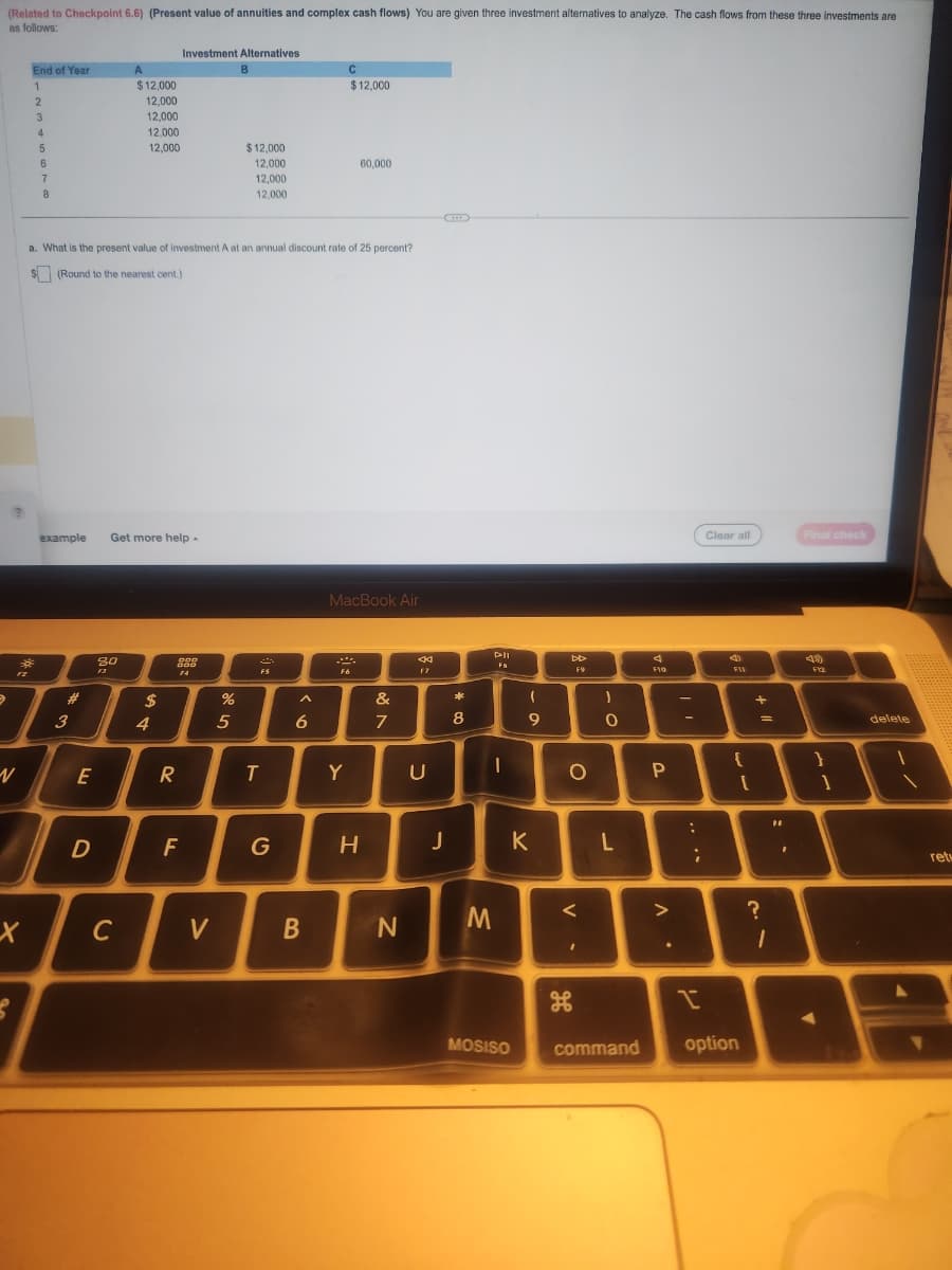 (Related to Checkpoint 6.6) (Present value of annuities and complex cash flows) You are given three investment alternatives to analyze. The cash flows from these three investments are
as follows:
€
12
X
End of Year
1
2
S
3
4
5
6
7
8
7
N
example
#
3
a. What is the present value of investment A at an annual discount rate of 25 percent?
$(Round to the nearest cent.)
E
D
A
$12,000
12,000
12,000
12,000
12,000
30
F3
Get more help.
C
$
4
Investment Alternatives
DOD
888
F4
R
F
V
de s
%
B
5
$12,000
12,000
12,000
12,000
F5
T
G
6
B
C
$12,000
60,000
MacBook Air
F6
Y
H
&
7
N
44
U
J
8
PII
Fa
1
M
- a
K
MOSISO
DD
F9
O
<
مه
26
-0
L
command
F10
P
. V
:
;
Clear all
4
FU
{
I
option
[
+11
=
?
1
"
I
Final check
419)
F12
}
1
delete
retu