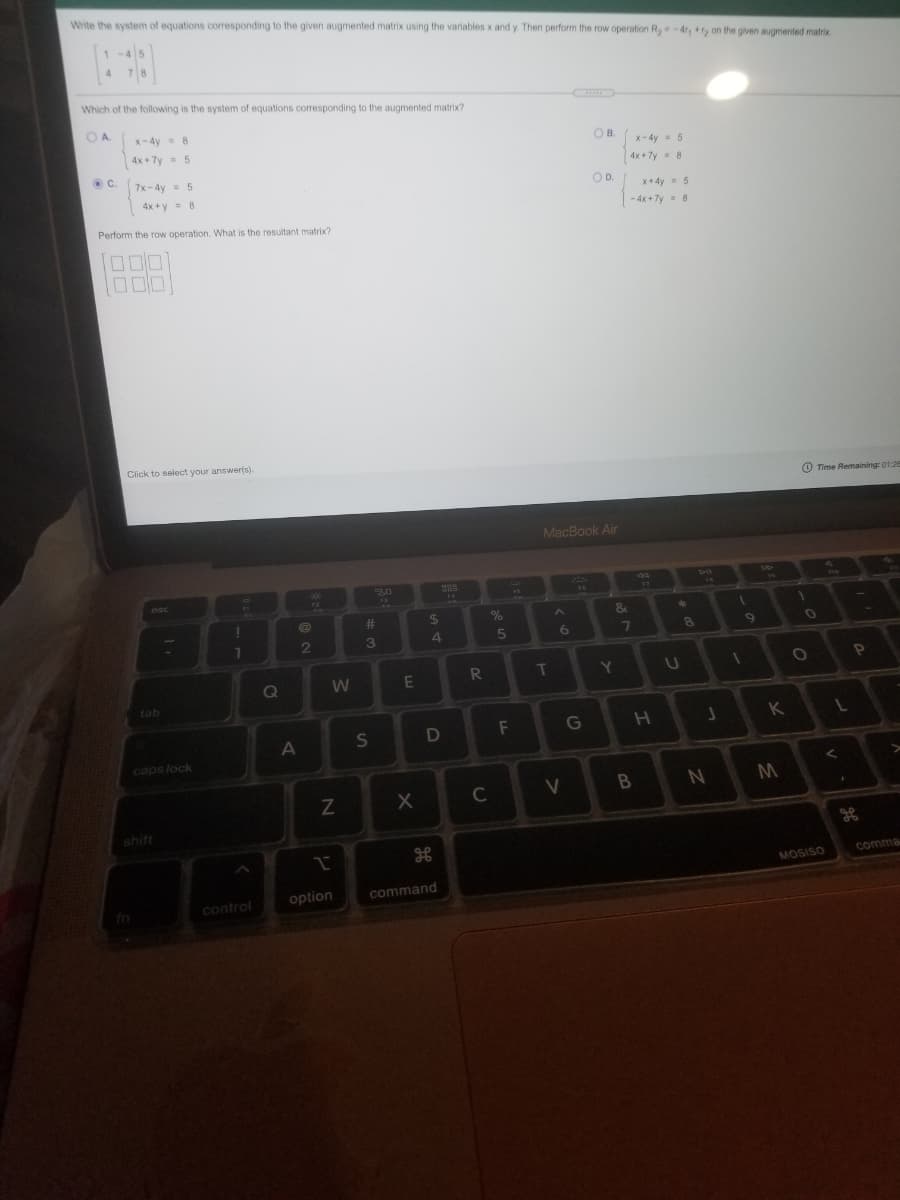 Write the system of equations corresponding to the given augmented matrix using the variables x and y Then perform the row operation R,-4r, on the given augmented matrix
1-4 5
Which of the following is the system of equations corresponding to the augmented matrix?
OA
X-4y 8
OB.
4x + 7y = 5
x- 4y = 5
4x +7y 8
C.
7x-4y= 5
OD.
4x +y= 8
x+4y- 5
- 4x +7y- 8
Perform the row operation. What is the resultant matrix?
Click to select your answer(s).
O Time Remaining: 01:26
MacBook Air
DO
esc
13
17
17
44
%23
24
2
3
4
7
R
T
Y.
tab
F
G
K
caps lock
C
shift
comma
MOSISO
option
command
fn
control
