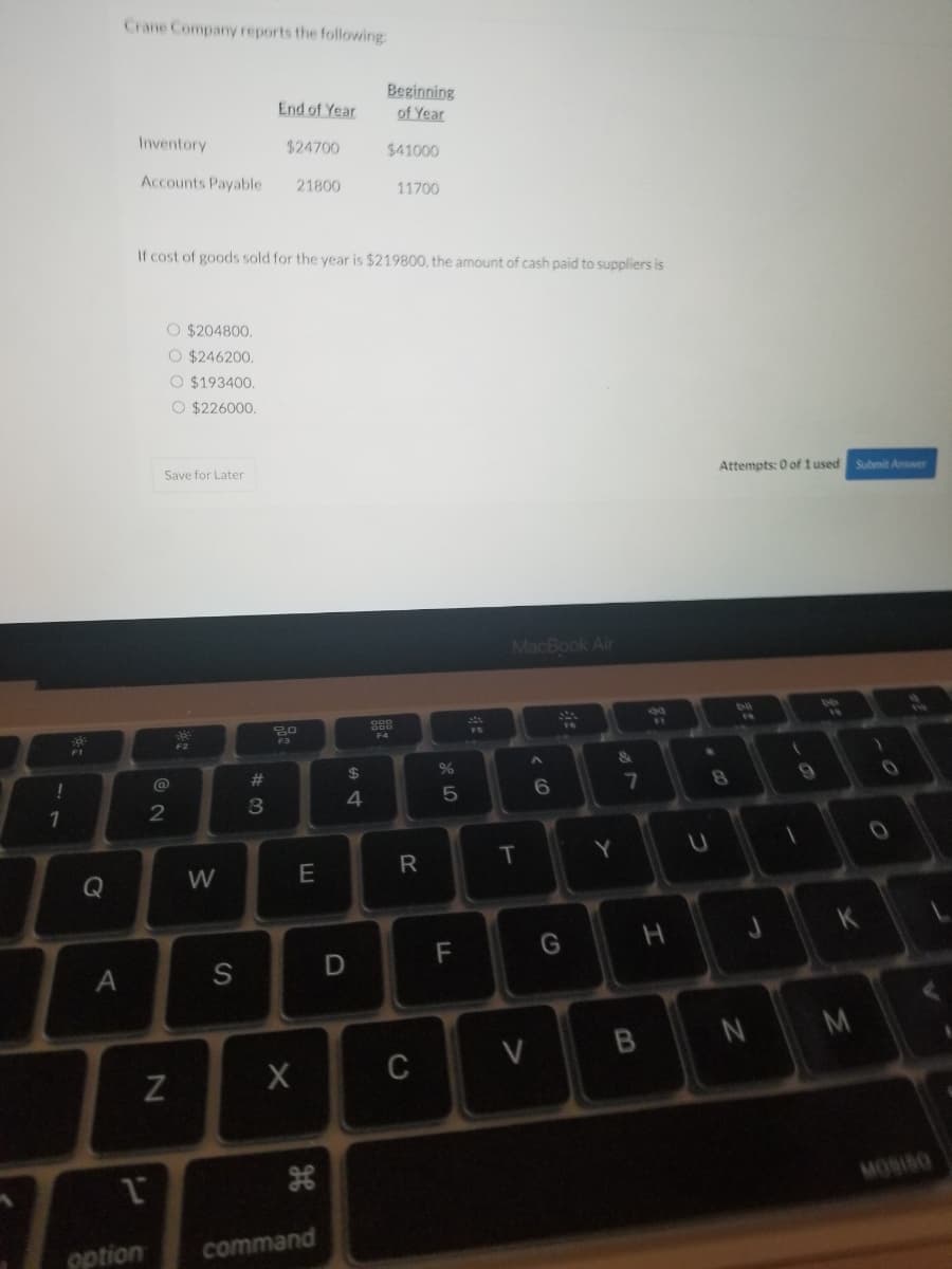 ### Crane Company Financial Report

Crane Company reports the following financial information:

#### Inventory
- **End of Year:** $24,700
- **Beginning of Year:** $41,000

#### Accounts Payable
- **End of Year:** $21,800
- **Beginning of Year:** $11,700

If the cost of goods sold for the year is $219,800, determine the amount of cash paid to suppliers. Select the correct amount from the options below:

- $204,800
- $246,200
- $193,400
- $226,000

**Note:** Please ensure to review and select your answer accurately.

You can save your progress and submit your answer once you are confident. Attempts used: 0 of 1.

*Submit Answer* *Save for Later*