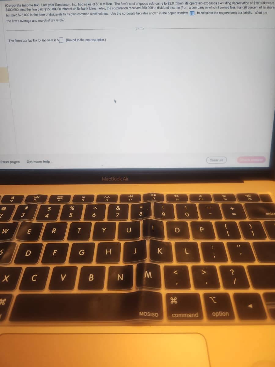 (Corporate income tax) Last year Sanderson, Inc. had sales of $3.0 million. The firm's cost of goods sold came to $2.0 million, its operating expenses excluding depreciation of $100,000 were
$400,000, and the firm paid $150,000 in interest on its bank loans. Also, the corporation received $50,000 in dividend income (from a company in which it owned less than 20 percent of its shares
but paid $25,000 in the form of dividends to its own common stockholders. Use the corporate tax rates shown in the popup window,, to calculate the corporation's tax liability. What are
the firm's average and marginal tax rates?
Etext pages
@
2
The firm's tax liability for the year is $. (Round to the nearest dollar.)
S
W
*
X
H
Get more help -
#
3
E
D
80
13
C
$
4
900
000
14
R
F
V
%
5
FS
T
G
A
6
B
MacBook Air
F6
Y
H
&
7
N
F7
U
J
*
8
DII
Fa
I
M
l
9
MOSISO
D
K
DD
19
O
V
H
- C
0
L
F10
P
>
Clear all
-
:
;
I
F11
{
[
command option
+ 11
=
?
Check answer
"1
1
13)
F12
}
1
delet