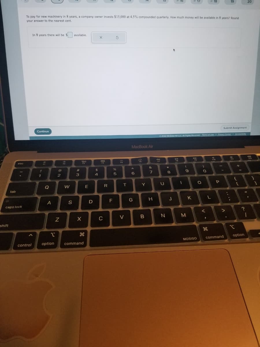 tab
shift
esc
caps lock
control
To pay for new machinery in 8 years, a company owner invests $15,000 at 4.5% compounded quarterly. How much money will be available in 8 years? Round
your answer to the nearest cent.
In 8 years there will be available.
$
Continue
!
1
Q
A
1
option
@
2
N
W
S
#
3
80
F-3
X
H
command
E
D
$
4
X
888
F4
с
R
F
S
%
5
24
FF.
T
V
MacBook Air
A
6
G
Y
B
7
H
44
Submit Assignment
© 2022 McGraw Hill LLC. All Rights Reserved. Terms of Use | Privacy Center | Accessibility
U
N
*
8
J
D-U
1
(
9
M
K
MOSISO
O
)
O
<
1
18
L
H
$10
P
-
>
19
command
41
;
PW
+
{
X
[
20
option
?
1
492
I
}
1